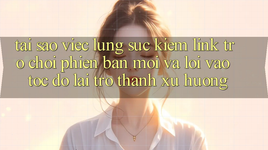 Tại sao việc lùng sục kiếm “Link Trò chơi Phiên bản mới” và “Lối Vào Tốc độ” lại trở thành xu hướng?