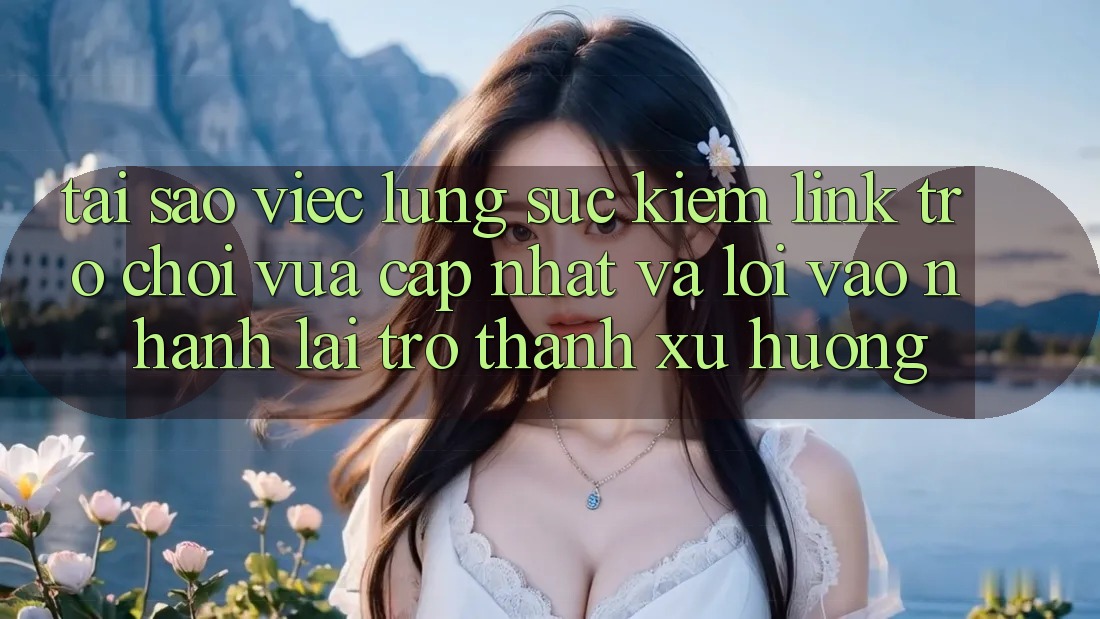 Tại sao việc lùng sục kiếm “Link Trò chơi Vừa cập nhật” và “Lối Vào Nhanh” lại trở thành xu hướng?