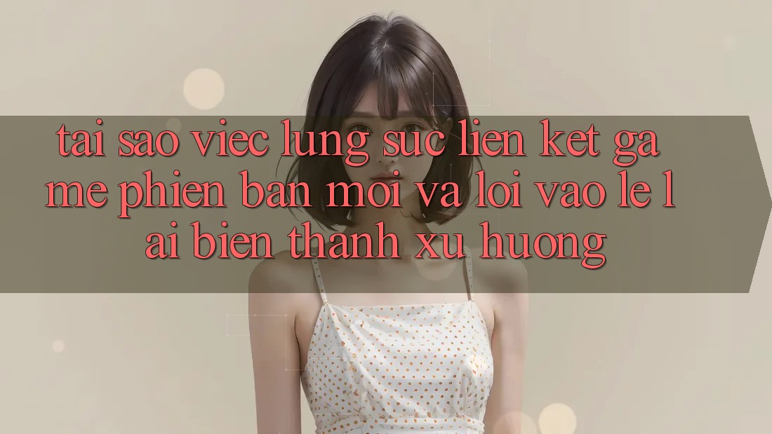 Tại sao việc lùng sục “Liên kết Game Phiên bản mới” và “Lối Vào Lẹ” lại biến thành xu hướng?