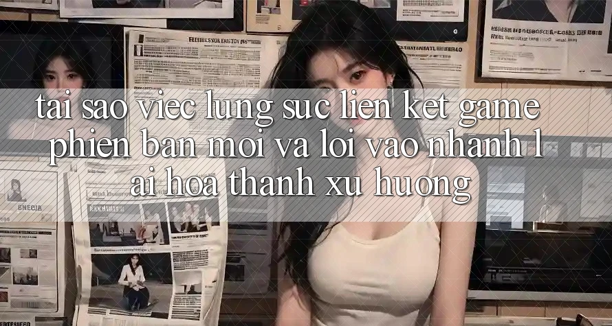 Tại sao việc lùng sục “Liên kết Game Phiên bản mới” và “Lối Vào Nhanh” lại hóa thành xu hướng?