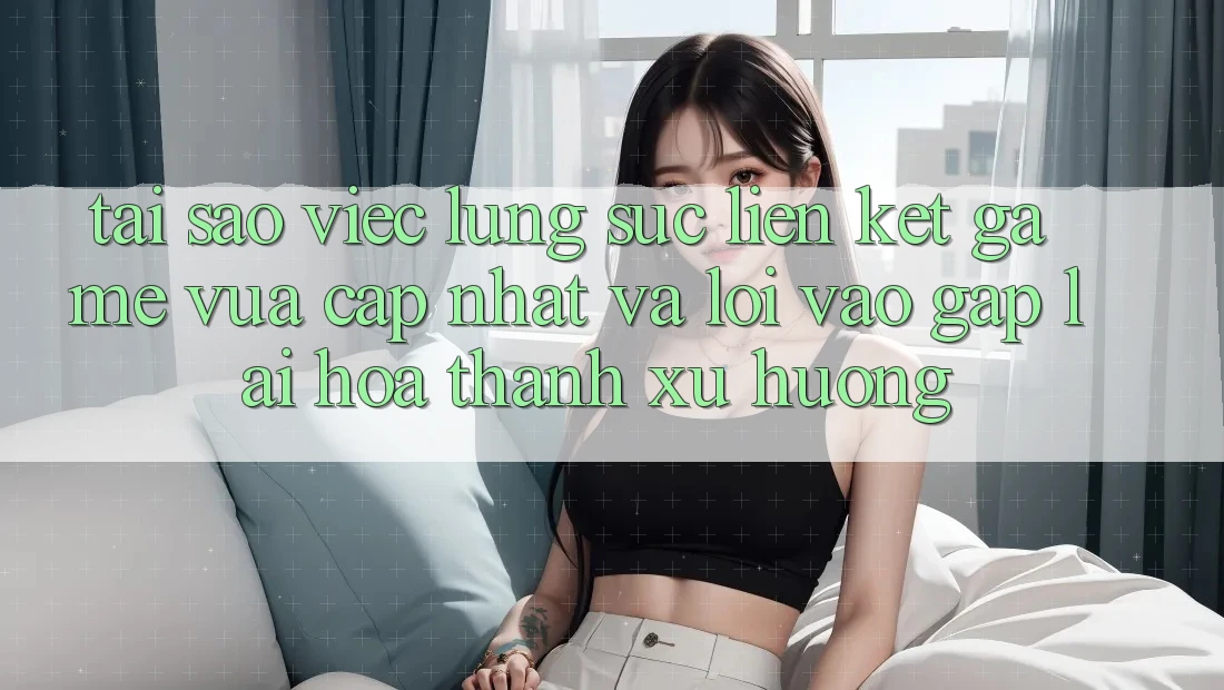 Tại sao việc lùng sục “Liên kết Game Vừa cập nhật” và “Lối Vào Gấp” lại hóa thành xu hướng?