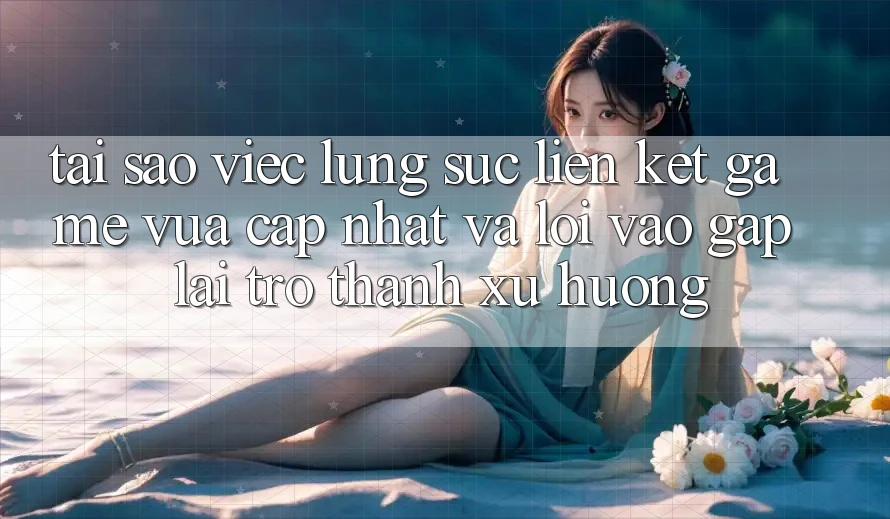 Tại sao việc lùng sục “Liên kết Game Vừa cập nhật” và “Lối Vào Gấp” lại trở thành xu hướng?