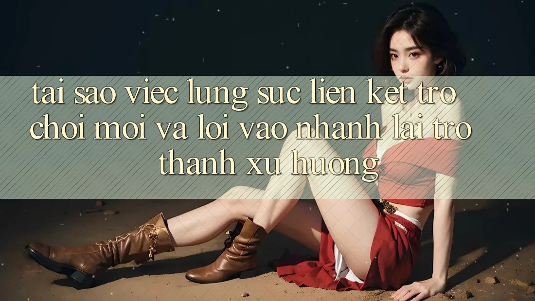 Tại sao việc lùng sục “Liên kết Trò chơi Mới” và “Lối Vào Nhanh” lại trở thành xu hướng?