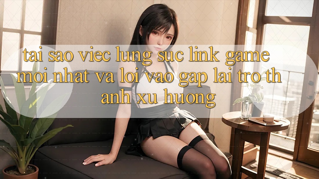 Tại sao việc lùng sục “Link Game Mới nhất” và “Lối Vào Gấp” lại trở thành xu hướng?
