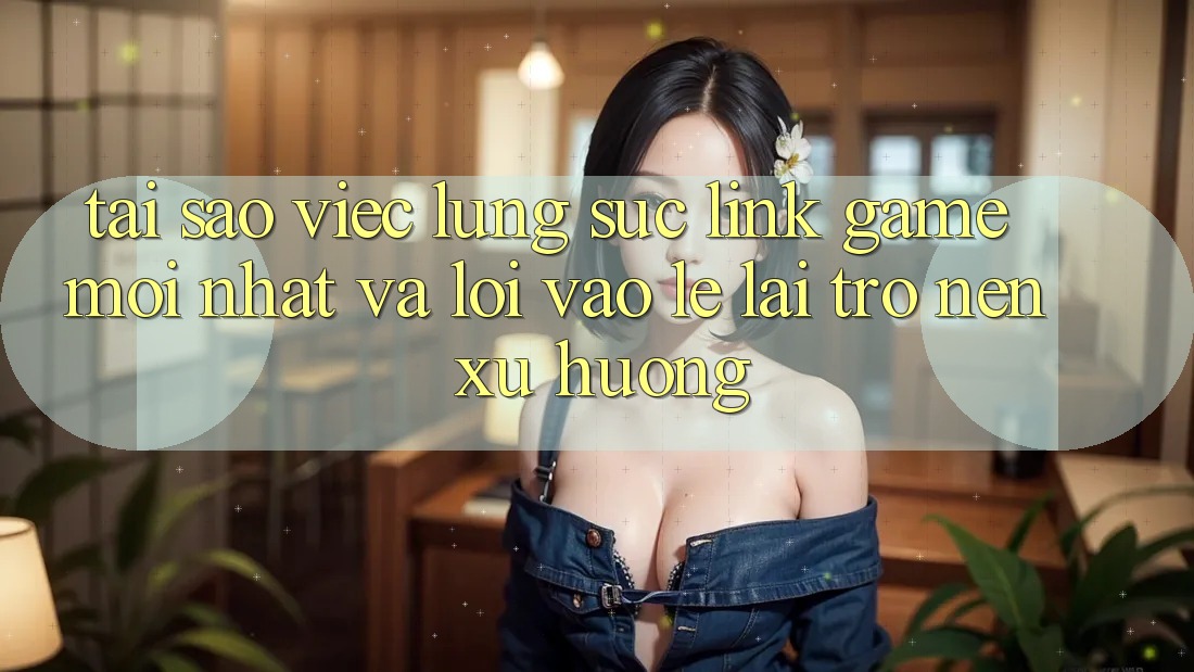 Tại sao việc lùng sục “Link Game Mới nhất” và “Lối Vào Lẹ” lại trở nên xu hướng?