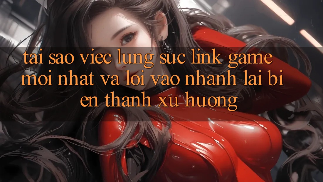 Tại sao việc lùng sục “Link Game Mới nhất” và “Lối Vào Nhanh” lại biến thành xu hướng?