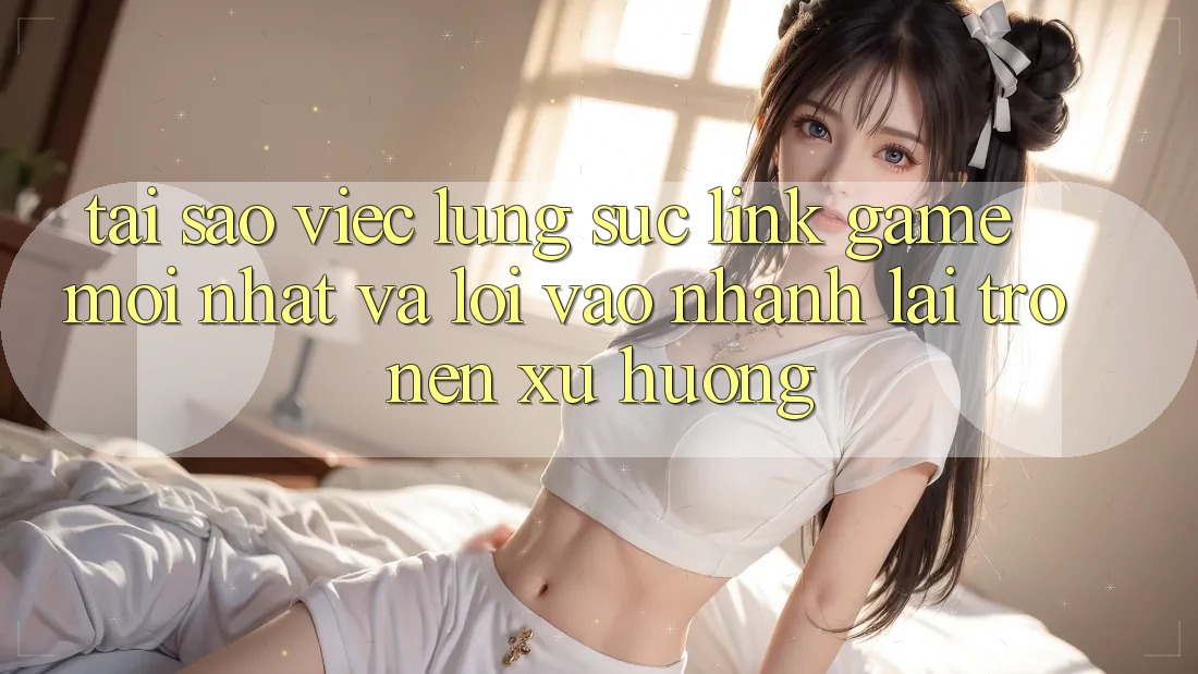 Tại sao việc lùng sục “Link Game Mới nhất” và “Lối Vào Nhanh” lại trở nên xu hướng?