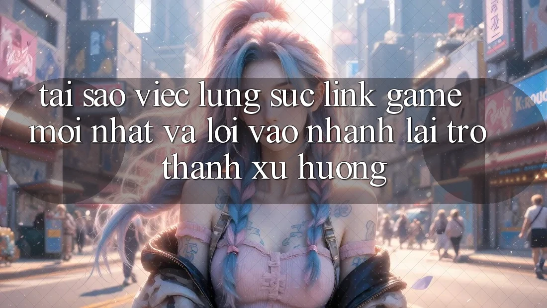Tại sao việc lùng sục “Link Game Mới nhất” và “Lối Vào Nhanh” lại trở thành xu hướng?