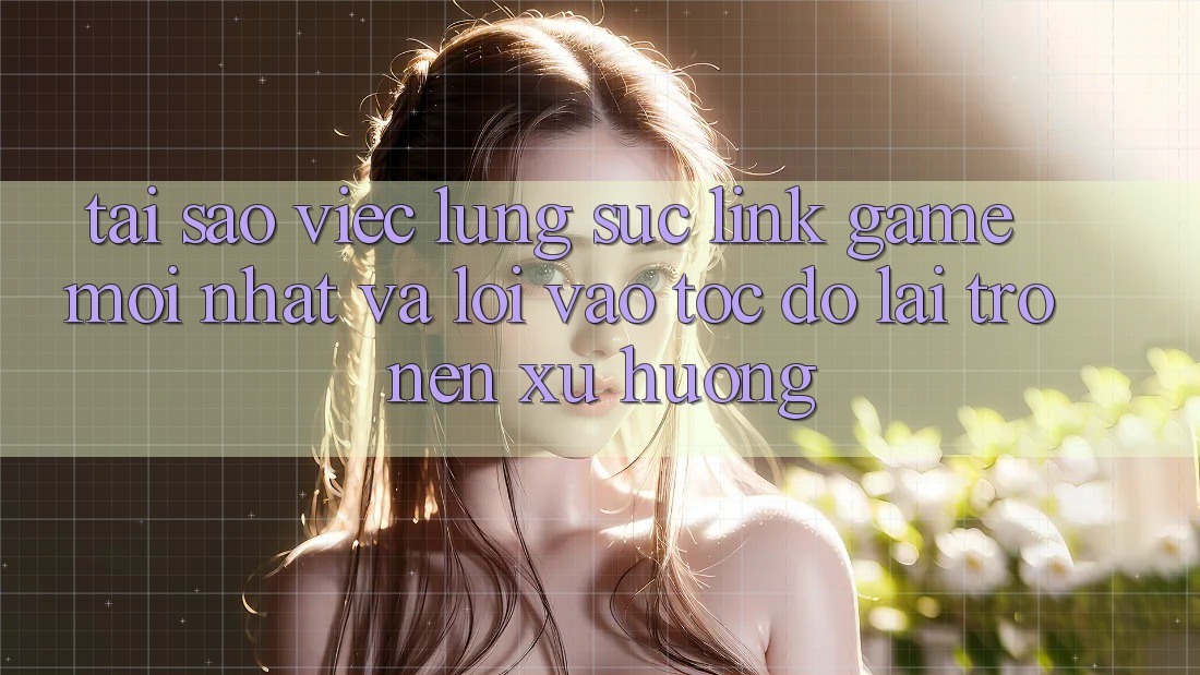 Tại sao việc lùng sục “Link Game Mới nhất” và “Lối Vào Tốc độ” lại trở nên xu hướng?