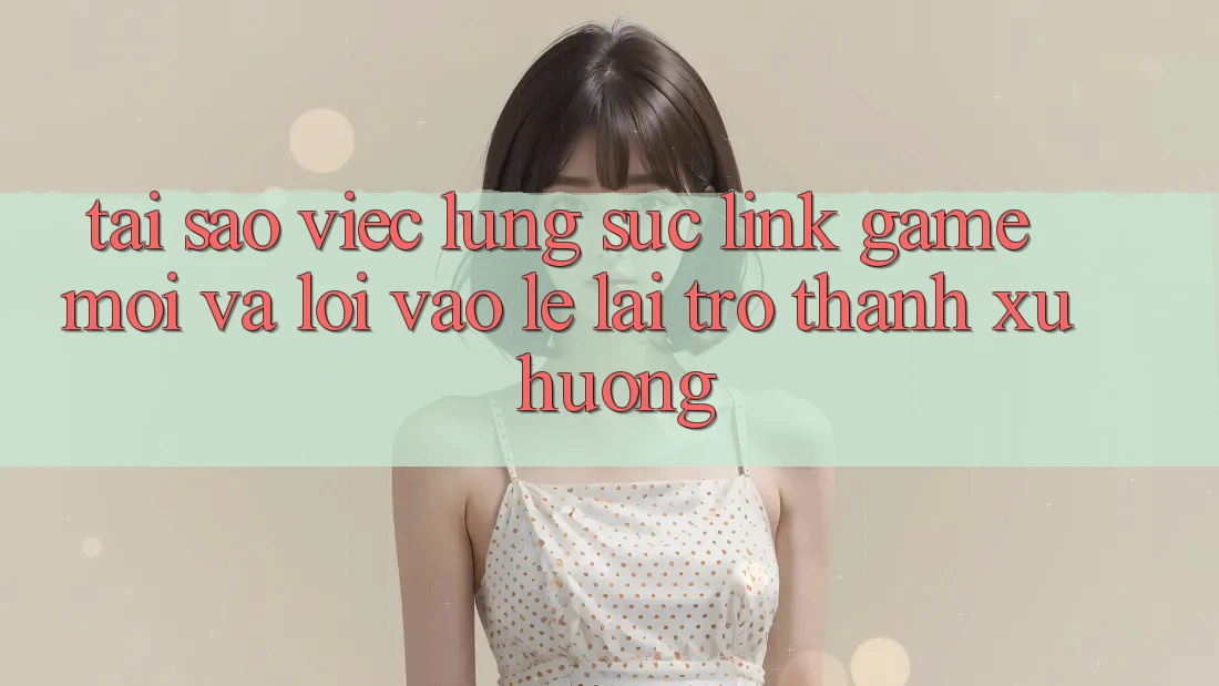 Tại sao việc lùng sục “Link Game Mới” và “Lối Vào Lẹ” lại trở thành xu hướng? Tại sao việc lùng sục “Link Game Mới” và “Lối Vào Lẹ” lại trở thành xu hướng?