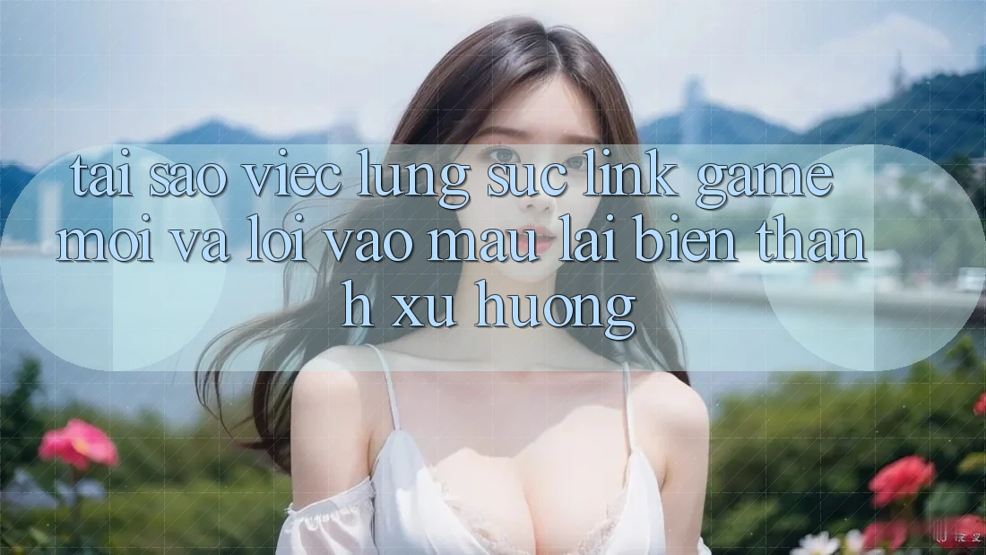 Tại sao việc lùng sục “Link Game Mới” và “Lối Vào Mau” lại biến thành xu hướng?