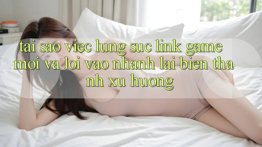 Tại sao việc lùng sục “Link Game Mới” và “Lối Vào Nhanh” lại biến thành xu hướng? Tại sao việc lùng sục “Link Game Mới” và “Lối Vào Nhanh” lại biến thành xu hướng?
