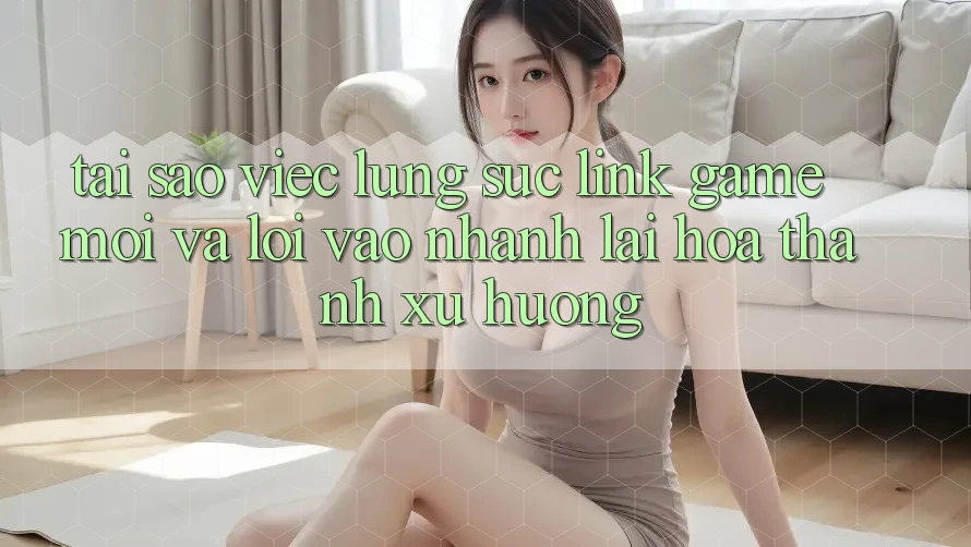 Tại sao việc lùng sục “Link Game Mới” và “Lối Vào Nhanh” lại hóa thành xu hướng?