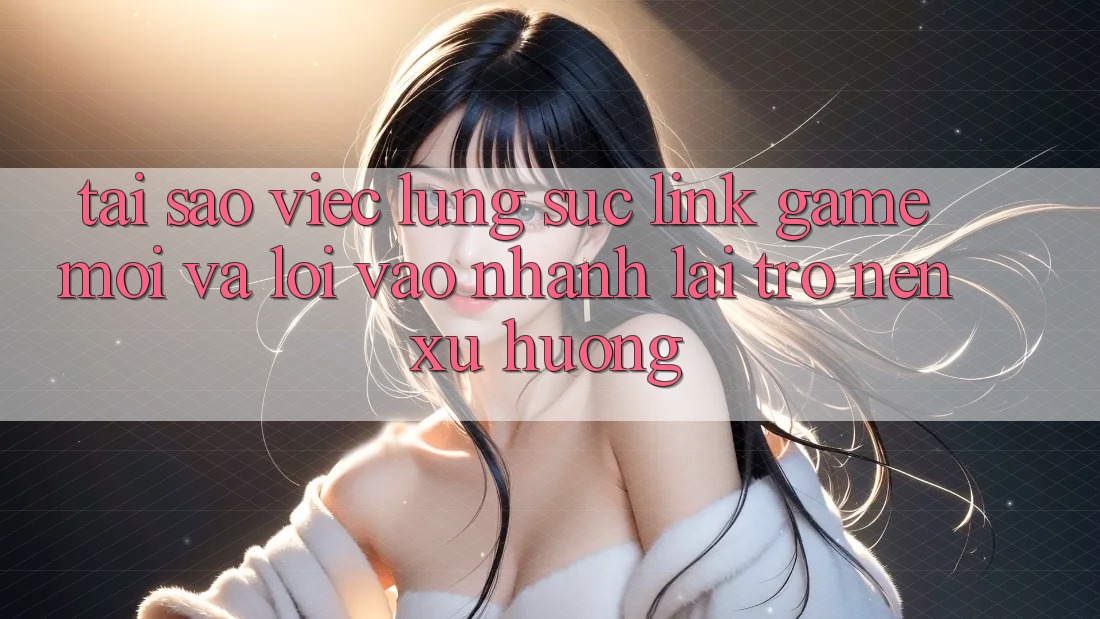 Tại sao việc lùng sục “Link Game Mới” và “Lối Vào Nhanh” lại trở nên xu hướng?