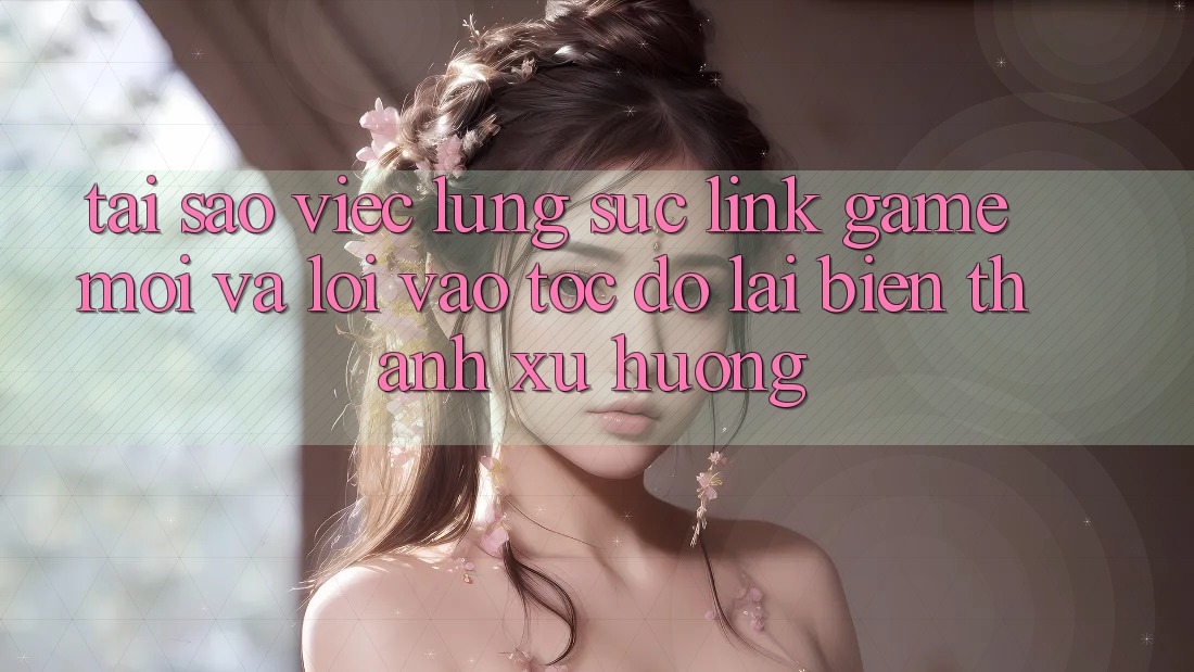 Tại sao việc lùng sục “Link Game Mới” và “Lối Vào Tốc độ” lại biến thành xu hướng?