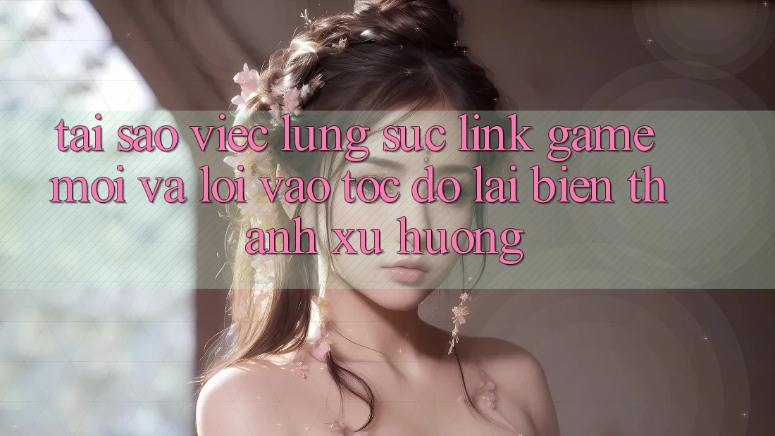 Tại sao việc lùng sục “Link Game Mới” và “Lối Vào Tốc độ” lại biến thành xu hướng?