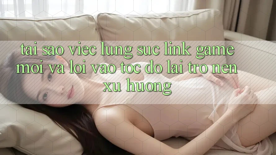 Tại sao việc lùng sục “Link Game Mới” và “Lối Vào Tốc độ” lại trở nên xu hướng?