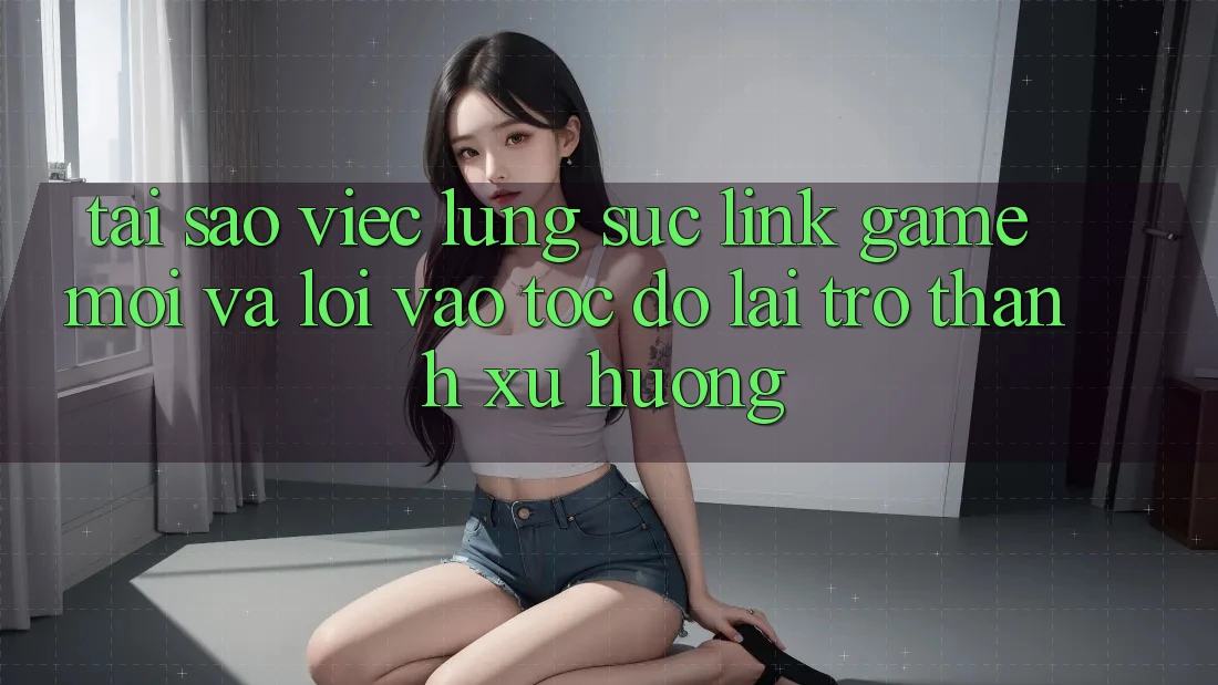 Tại sao việc lùng sục “Link Game Mới” và “Lối Vào Tốc độ” lại trở thành xu hướng?