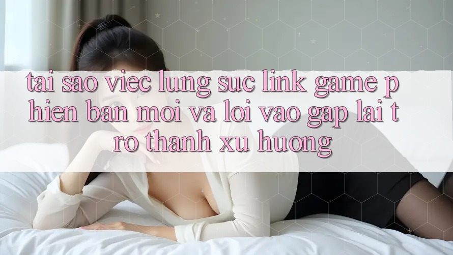 Tại sao việc lùng sục “Link Game Phiên bản mới” và “Lối Vào Gấp” lại trở thành xu hướng?