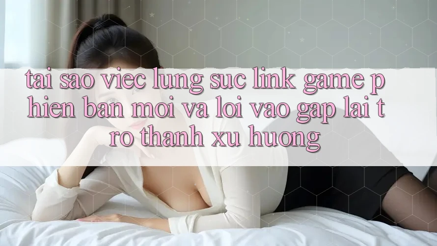 Tại sao việc lùng sục “Link Game Phiên bản mới” và “Lối Vào Gấp” lại trở thành xu hướng?