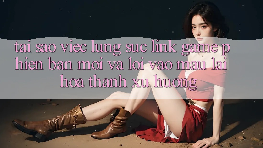 Tại sao việc lùng sục “Link Game Phiên bản mới” và “Lối Vào Mau” lại hóa thành xu hướng?