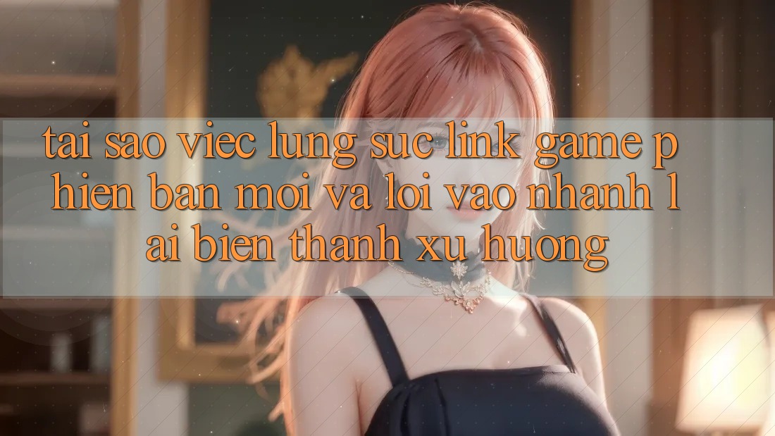 Tại sao việc lùng sục “Link Game Phiên bản mới” và “Lối Vào Nhanh” lại biến thành xu hướng?