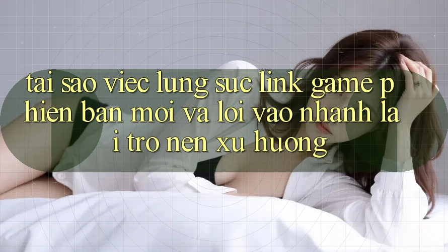 Tại sao việc lùng sục “Link Game Phiên bản mới” và “Lối Vào Nhanh” lại trở nên xu hướng?
