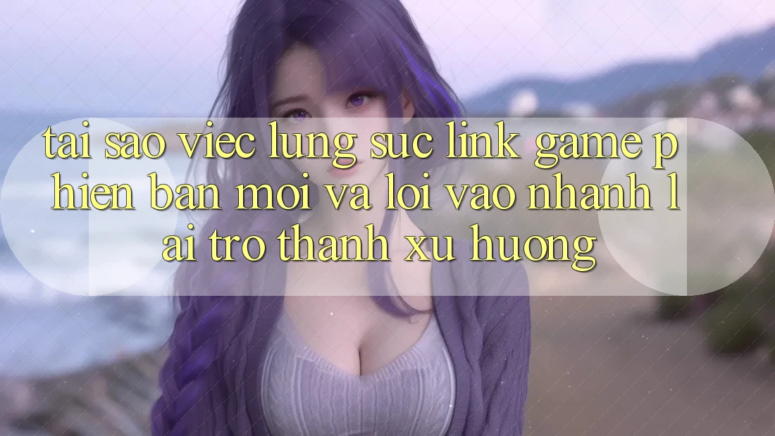Tại sao việc lùng sục “Link Game Phiên bản mới” và “Lối Vào Nhanh” lại trở thành xu hướng?