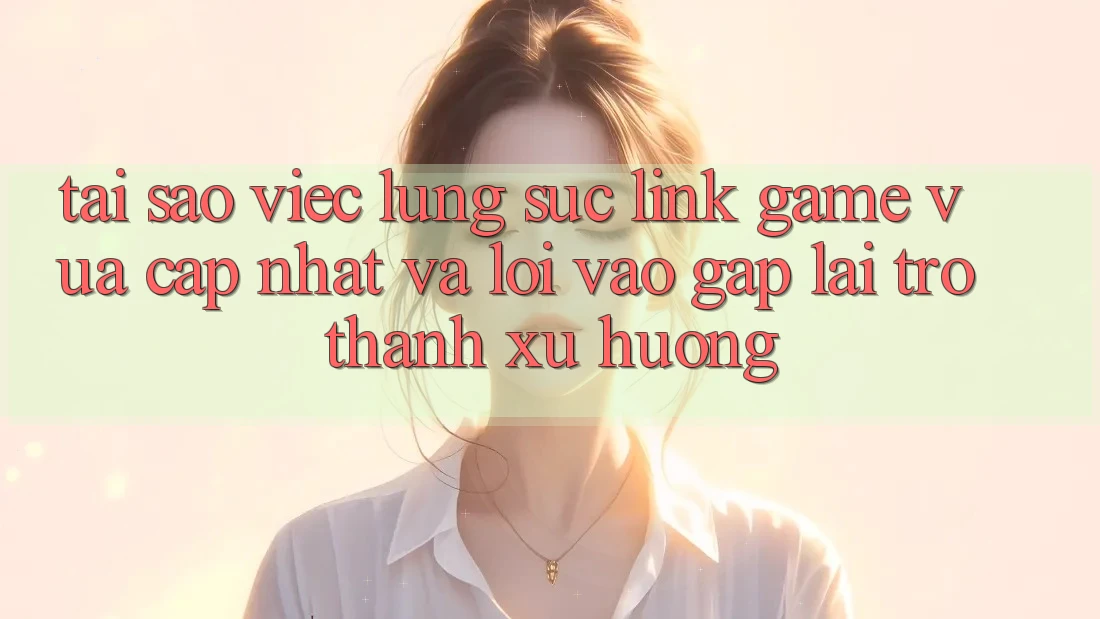 Tại sao việc lùng sục “Link Game Vừa cập nhật” và “Lối Vào Gấp” lại trở thành xu hướng?