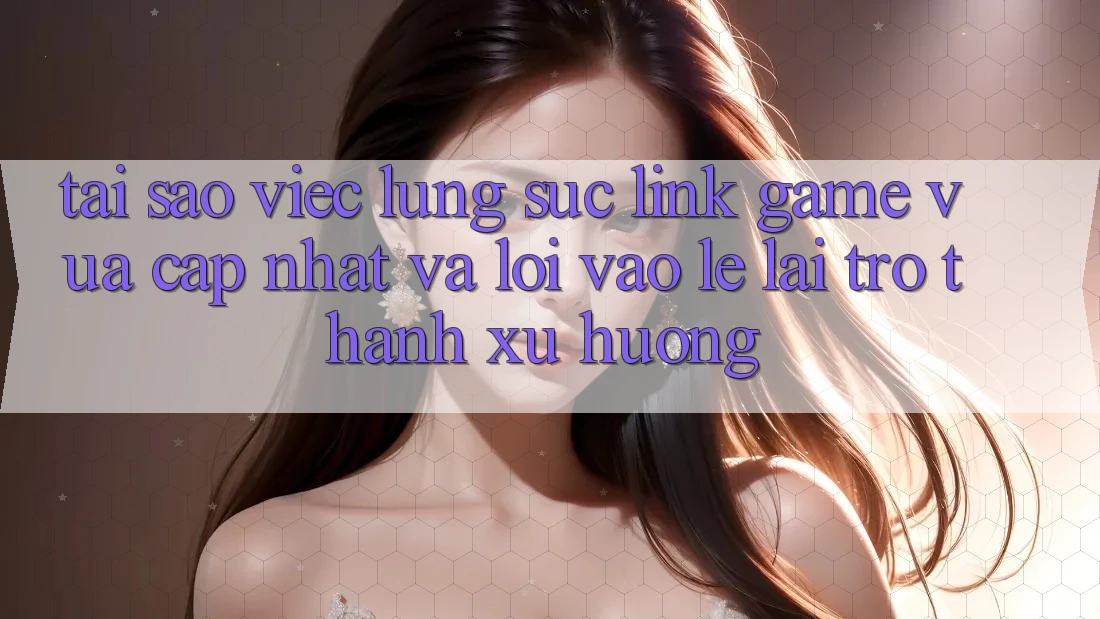 Tại sao việc lùng sục “Link Game Vừa cập nhật” và “Lối Vào Lẹ” lại trở thành xu hướng?