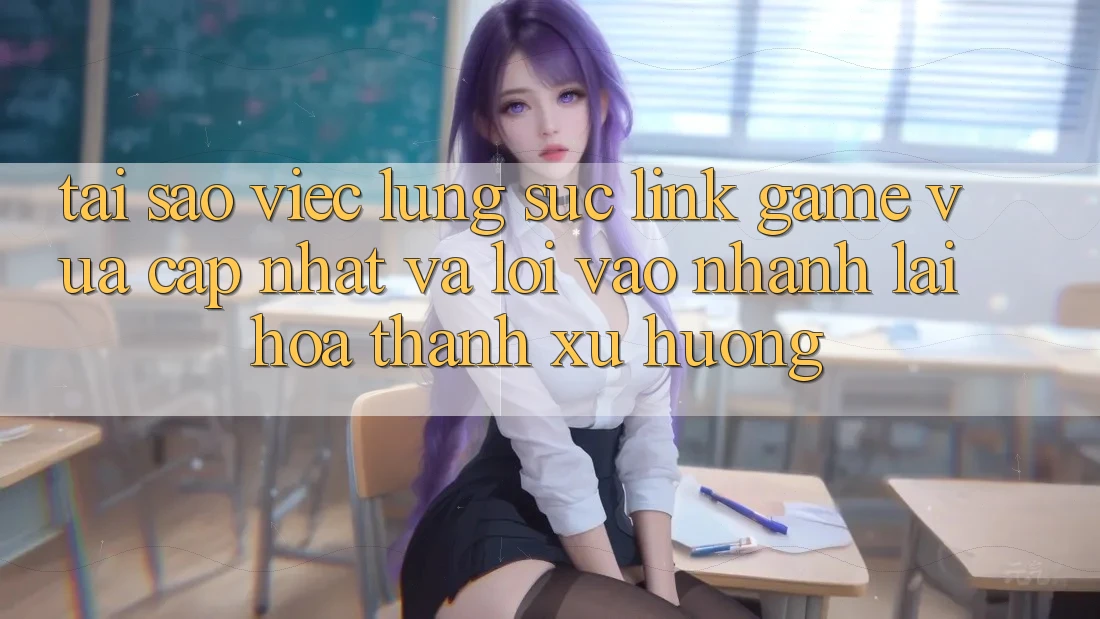 Tại sao việc lùng sục “Link Game Vừa cập nhật” và “Lối Vào Nhanh” lại hóa thành xu hướng?