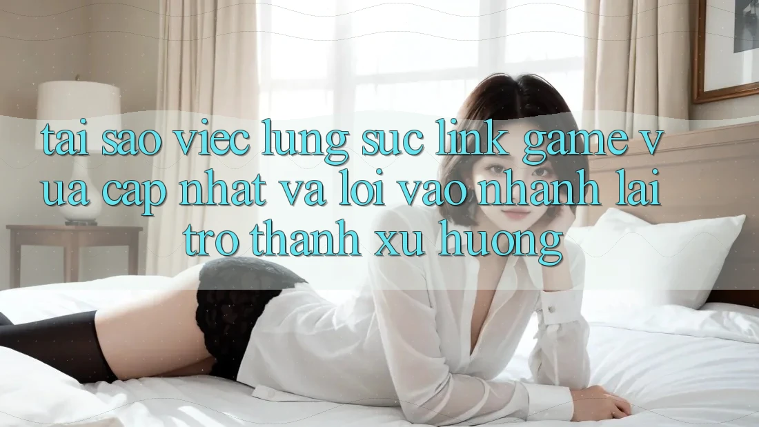 Tại sao việc lùng sục “Link Game Vừa cập nhật” và “Lối Vào Nhanh” lại trở thành xu hướng?