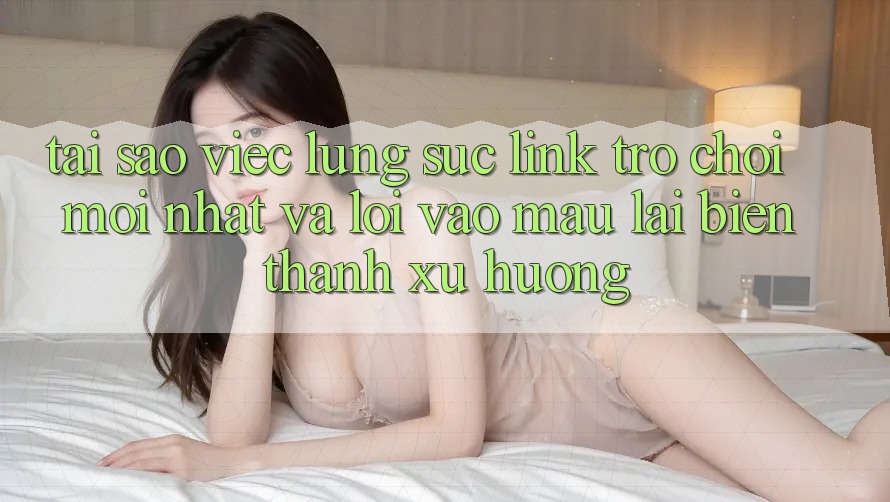 Tại sao việc lùng sục “Link Trò chơi Mới nhất” và “Lối Vào Mau” lại biến thành xu hướng?