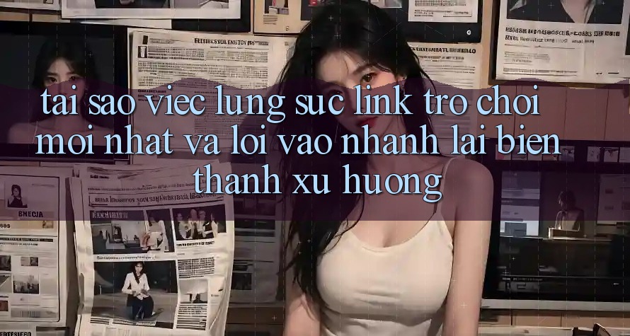 Tại sao việc lùng sục “Link Trò chơi Mới nhất” và “Lối Vào Nhanh” lại biến thành xu hướng?