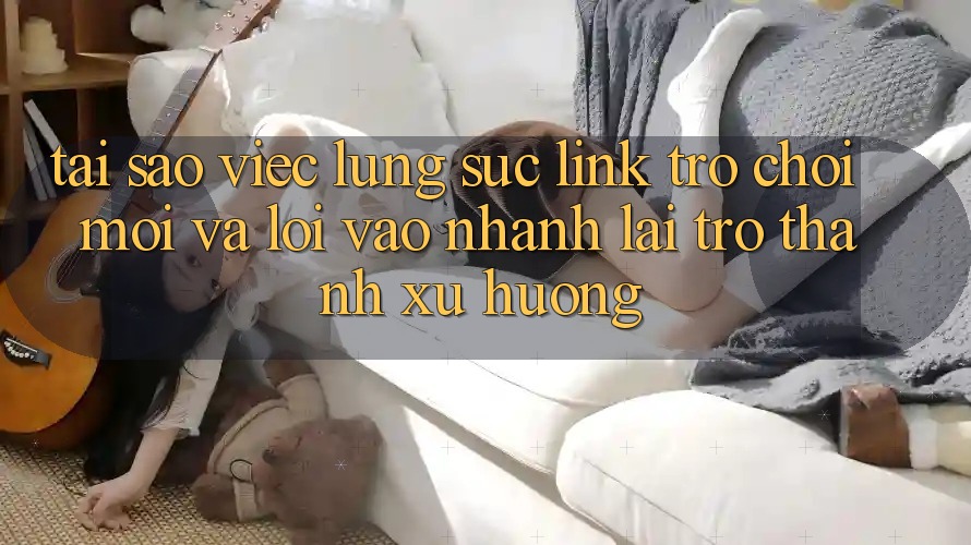 Tại sao việc lùng sục “Link Trò chơi Mới” và “Lối Vào Nhanh” lại trở thành xu hướng?