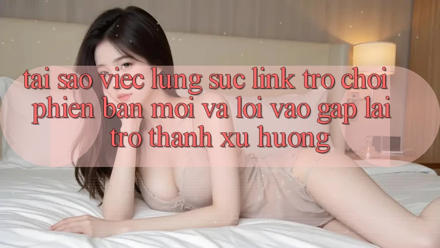 Tại sao việc lùng sục “Link Trò chơi Phiên bản mới” và “Lối Vào Gấp” lại trở thành xu hướng?