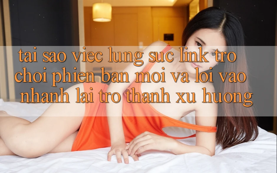 Tại sao việc lùng sục “Link Trò chơi Phiên bản mới” và “Lối Vào Nhanh” lại trở thành xu hướng?