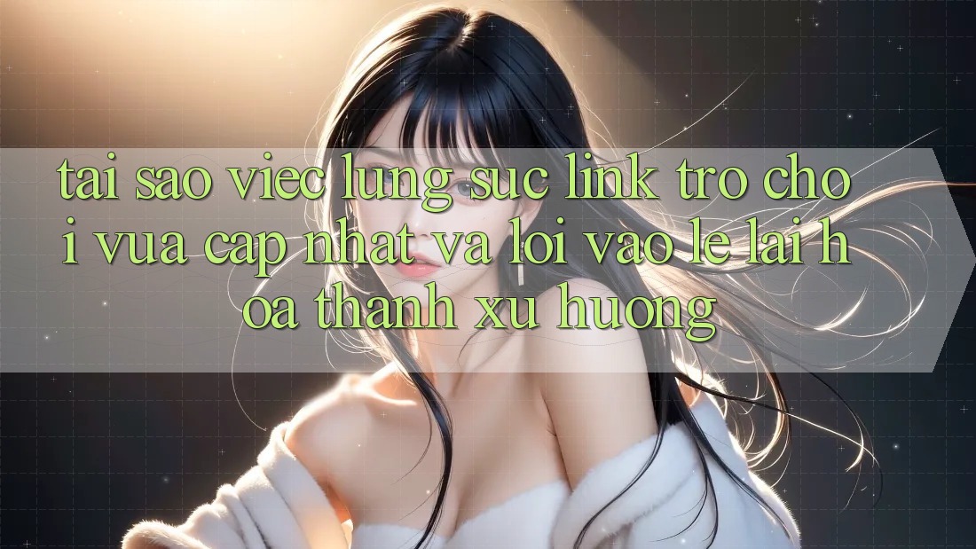 Tại sao việc lùng sục “Link Trò chơi Vừa cập nhật” và “Lối Vào Lẹ” lại hóa thành xu hướng?