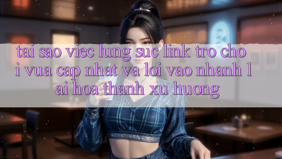 Tại sao việc lùng sục “Link Trò chơi Vừa cập nhật” và “Lối Vào Nhanh” lại hóa thành xu hướng?
