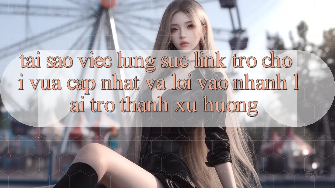 Tại sao việc lùng sục “Link Trò chơi Vừa cập nhật” và “Lối Vào Nhanh” lại trở thành xu hướng?