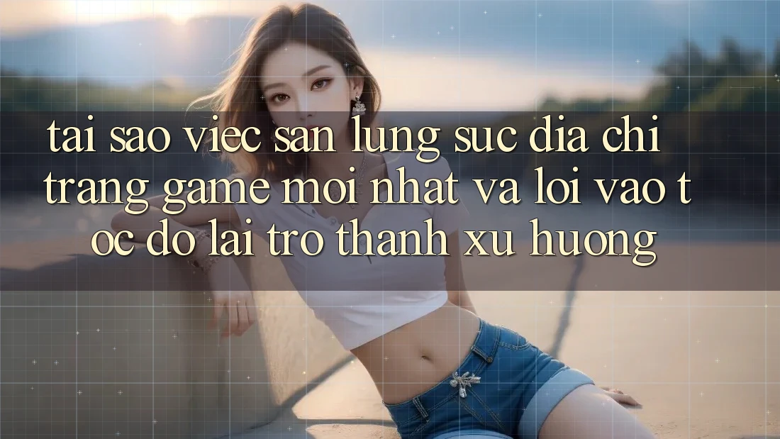 Tại sao việc săn lùng sục “Địa chỉ trang Game Mới nhất” và “Lối Vào Tốc độ” lại trở thành xu hướng?