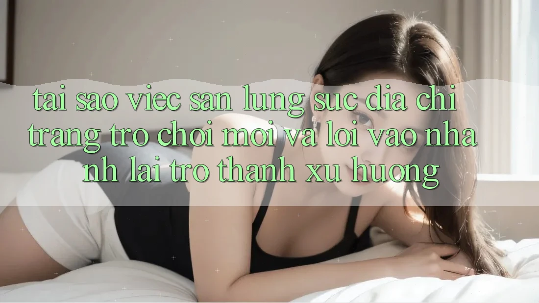 Tại sao việc săn lùng sục “Địa chỉ trang Trò chơi Mới” và “Lối Vào Nhanh” lại trở thành xu hướng?