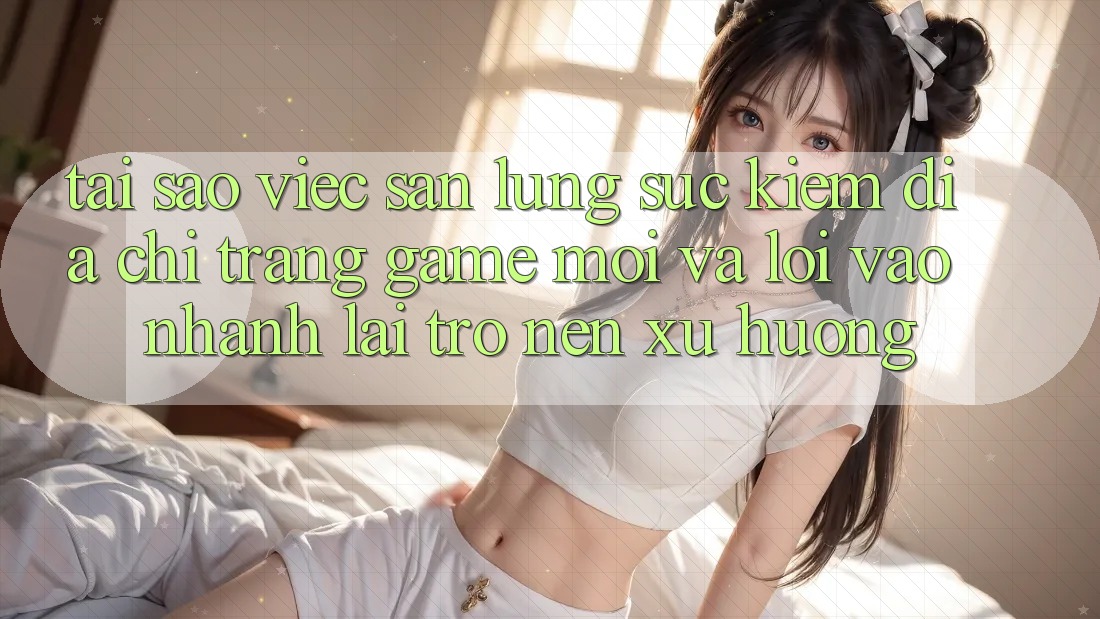 Tại sao việc săn lùng sục kiếm “Địa chỉ trang Game Mới” và “Lối Vào Nhanh” lại trở nên xu hướng?