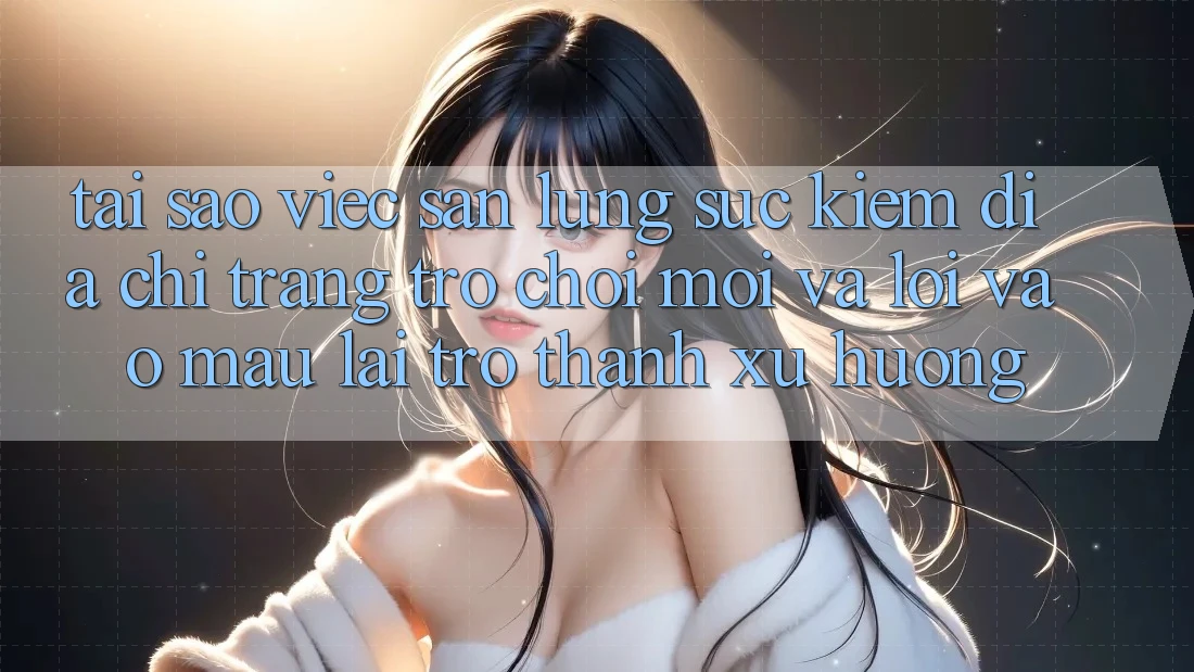 Tại sao việc săn lùng sục kiếm “Địa chỉ trang Trò chơi Mới” và “Lối Vào Mau” lại trở thành xu hướng?