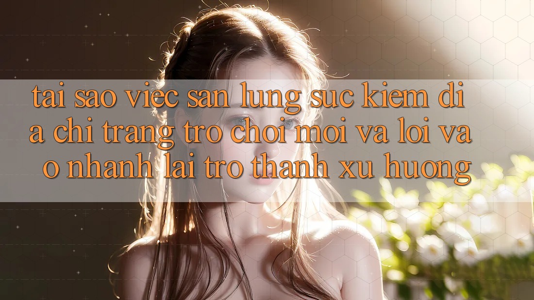 Tại sao việc săn lùng sục kiếm “Địa chỉ trang Trò chơi Mới” và “Lối Vào Nhanh” lại trở thành xu hướng?