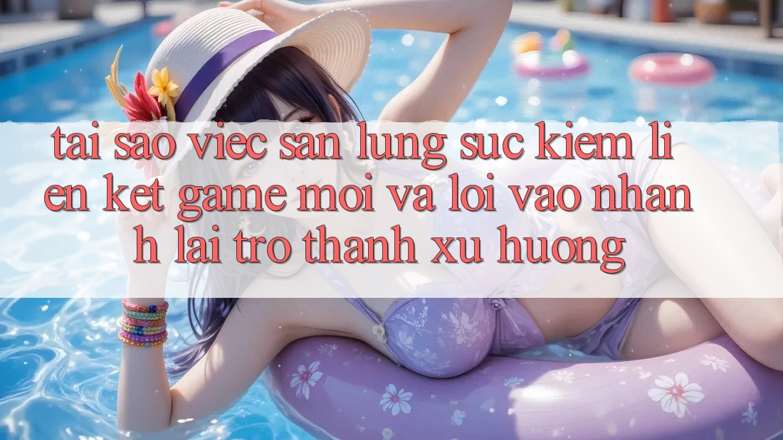 Tại sao việc săn lùng sục kiếm “Liên kết Game Mới” và “Lối Vào Nhanh” lại trở thành xu hướng?