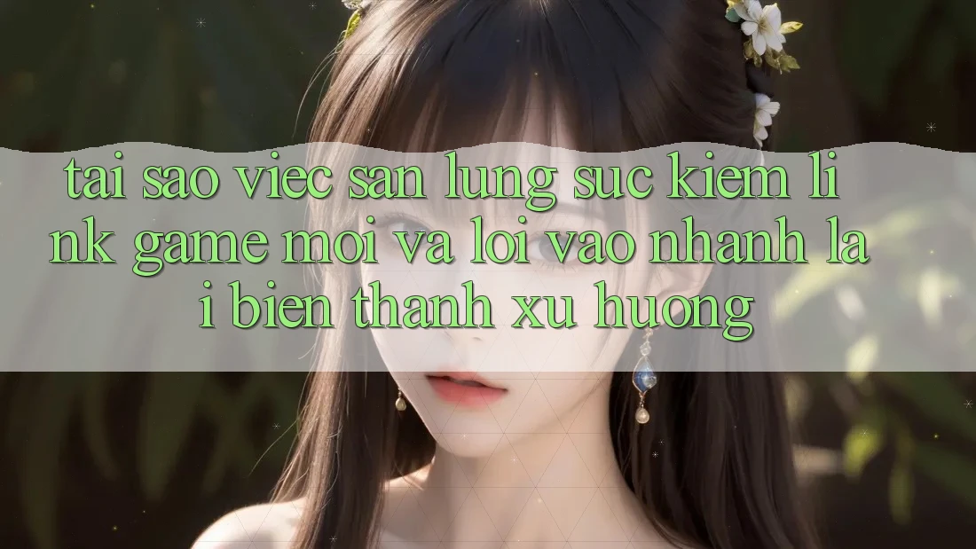 Tại sao việc săn lùng sục kiếm “Link Game Mới” và “Lối Vào Nhanh” lại biến thành xu hướng?