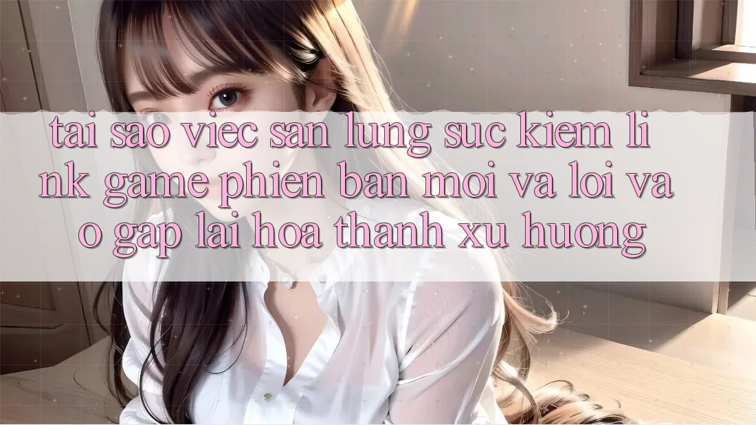 Tại sao việc săn lùng sục kiếm “Link Game Phiên bản mới” và “Lối Vào Gấp” lại hóa thành xu hướng?