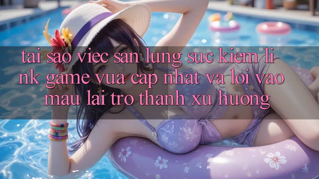 Tại sao việc săn lùng sục kiếm “Link Game Vừa cập nhật” và “Lối Vào Mau” lại trở thành xu hướng?