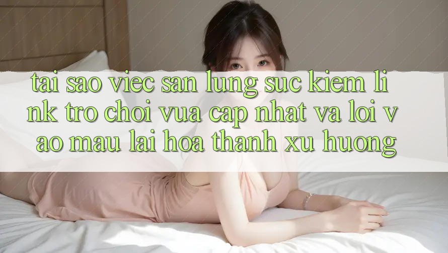 Tại sao việc săn lùng sục kiếm “Link Trò chơi Vừa cập nhật” và “Lối Vào Mau” lại hóa thành xu hướng?